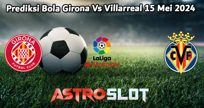 Prediksi Bola Girona Vs Villarreal 15 Mei 2024