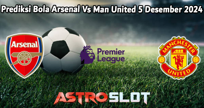 Prediksi Bola Arsenal Vs Man United 5 Desember 2024