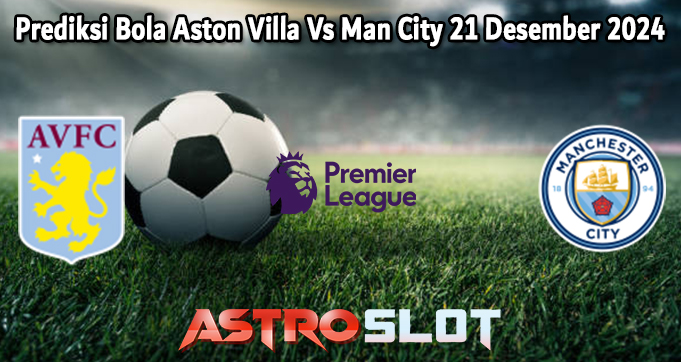 Prediksi Bola Aston Villa Vs Man City 21 Desember 2024