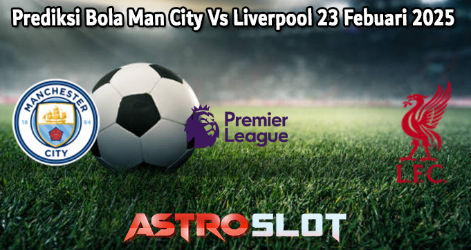 Prediksi Bola Man City Vs Liverpool 23 Febuari 2025