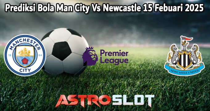 Prediksi Bola Man City Vs Newcastle 15 Febuari 2025