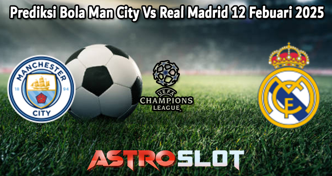 Prediksi Bola Man City Vs Real Madrid 12 Febuari 2025