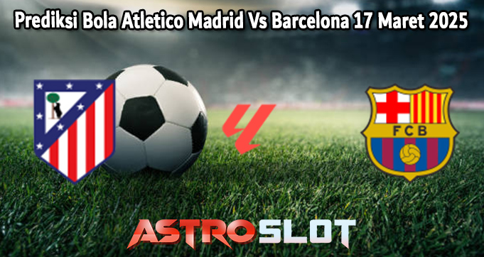 Prediksi Bola Atletico Madrid Vs Barcelona 17 Maret 2025