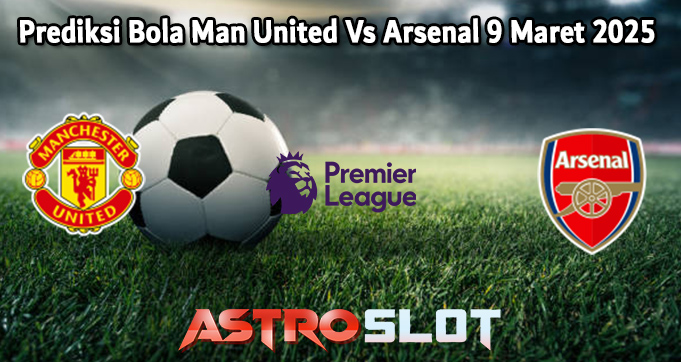 Prediksi Bola Man United Vs Arsenal 9 Maret 2025