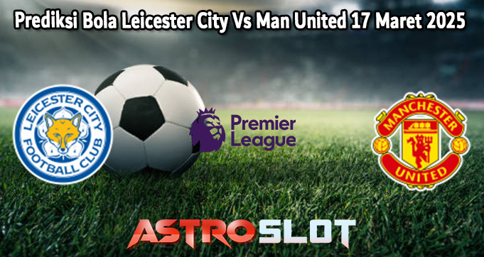 Prediksi Bola Leicester City Vs Man United 17 Maret 2025